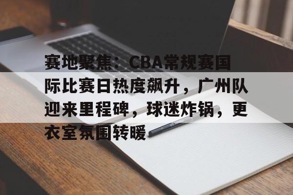 LOL英雄-赛地聚焦：CBA常规赛国际比赛日热度飙升，广州队迎来里程碑，球迷炸锅，更衣室氛围转暖的简单介绍