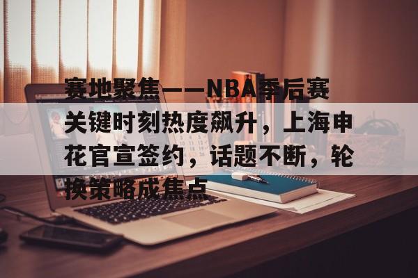 官网-关于赛地聚焦——NBA季后赛关键时刻热度飙升，上海申花官宣签约，话题不断，轮换策略成焦点的信息